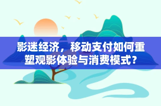 影迷经济，移动支付如何重塑观影体验与消费模式？