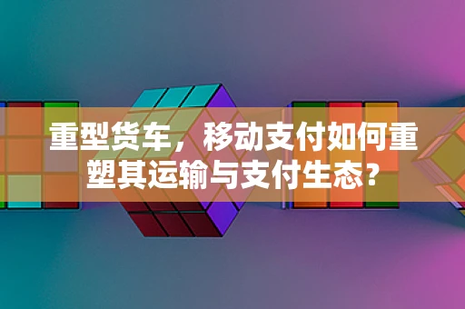 重型货车，移动支付如何重塑其运输与支付生态？