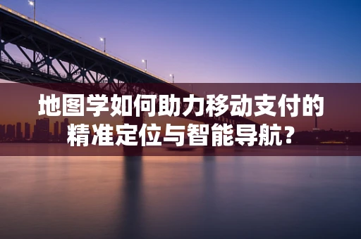 地图学如何助力移动支付的精准定位与智能导航？