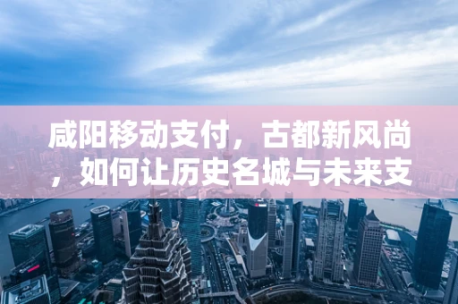 咸阳移动支付，古都新风尚，如何让历史名城与未来支付方式无缝对接？