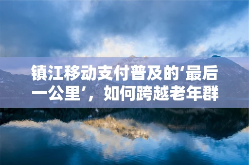 镇江移动支付普及的‘最后一公里’，如何跨越老年群体的数字鸿沟？