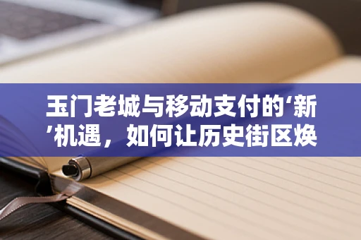 玉门老城与移动支付的‘新’机遇，如何让历史街区焕发数字活力？