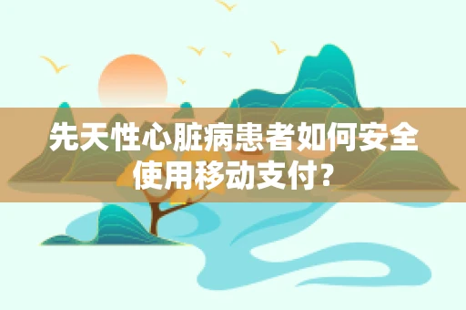 先天性心脏病患者如何安全使用移动支付？