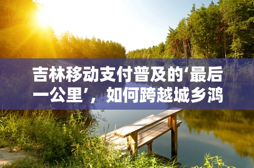 吉林移动支付普及的‘最后一公里’，如何跨越城乡鸿沟？