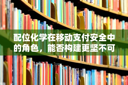 配位化学在移动支付安全中的角色，能否构建更坚不可摧的支付盾牌？