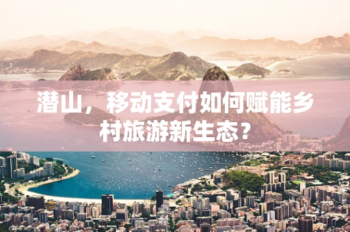 潜山，移动支付如何赋能乡村旅游新生态？