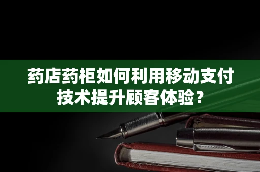 药店药柜如何利用移动支付技术提升顾客体验？