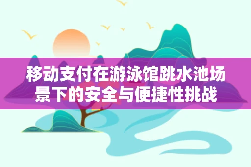 移动支付在游泳馆跳水池场景下的安全与便捷性挑战