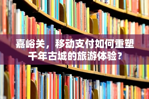 嘉峪关，移动支付如何重塑千年古城的旅游体验？