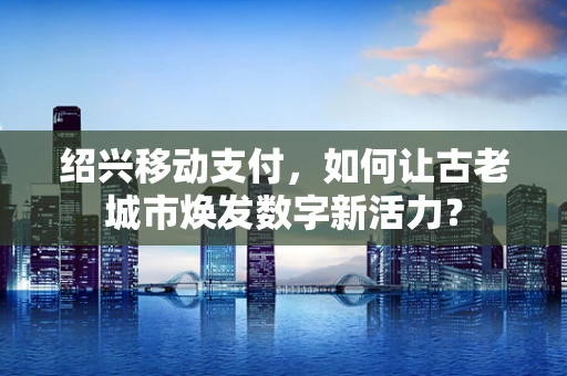 绍兴移动支付，如何让古老城市焕发数字新活力？