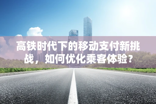 高铁时代下的移动支付新挑战，如何优化乘客体验？