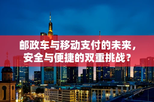 邮政车与移动支付的未来，安全与便捷的双重挑战？