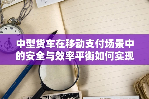 中型货车在移动支付场景中的安全与效率平衡如何实现？