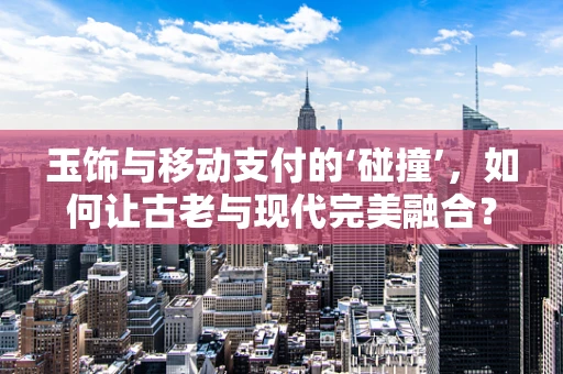 玉饰与移动支付的‘碰撞’，如何让古老与现代完美融合？