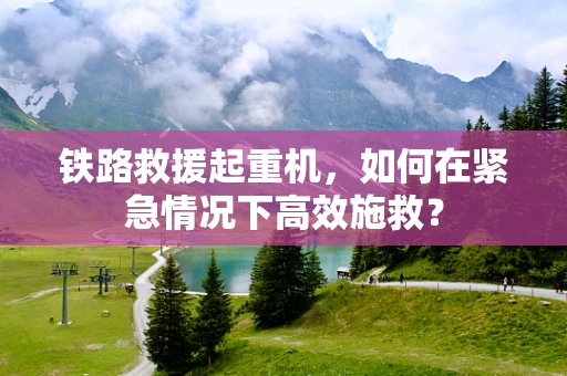 铁路救援起重机，如何在紧急情况下高效施救？