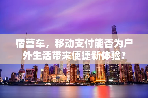 宿营车，移动支付能否为户外生活带来便捷新体验？