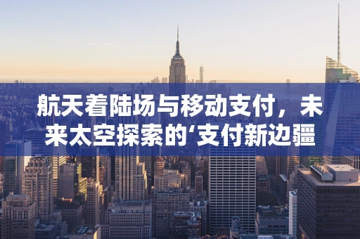 航天着陆场与移动支付，未来太空探索的‘支付新边疆’