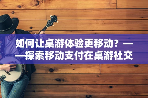 如何让桌游体验更移动？——探索移动支付在桌游社交中的创新应用