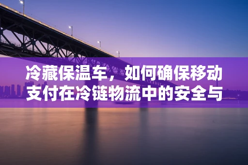 冷藏保温车，如何确保移动支付在冷链物流中的安全与效率？