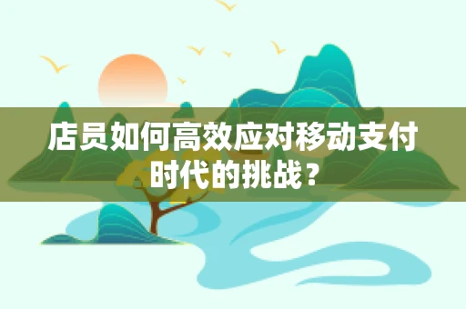 店员如何高效应对移动支付时代的挑战？