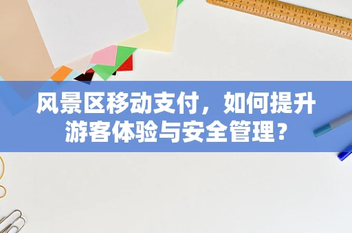 风景区移动支付，如何提升游客体验与安全管理？