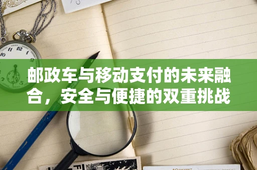 邮政车与移动支付的未来融合，安全与便捷的双重挑战？