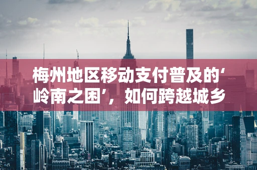 梅州地区移动支付普及的‘岭南之困’，如何跨越城乡鸿沟？