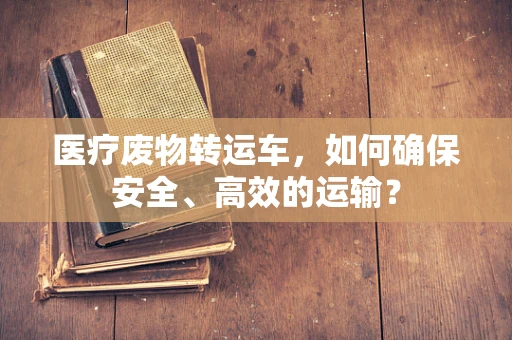 医疗废物转运车，如何确保安全、高效的运输？