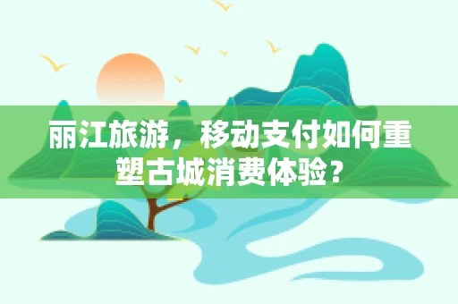 丽江旅游，移动支付如何重塑古城消费体验？