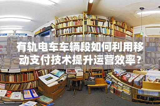 有轨电车车辆段如何利用移动支付技术提升运营效率？