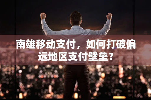 南雄移动支付，如何打破偏远地区支付壁垒？