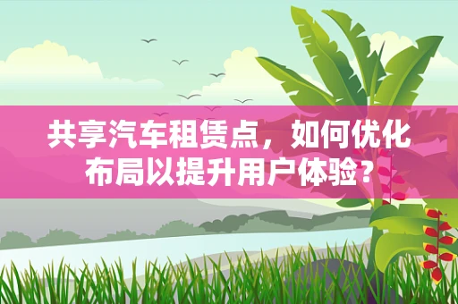 共享汽车租赁点，如何优化布局以提升用户体验？