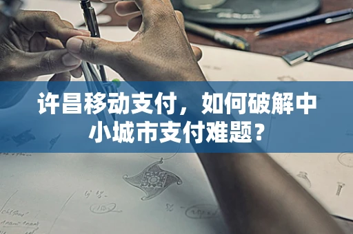 许昌移动支付，如何破解中小城市支付难题？