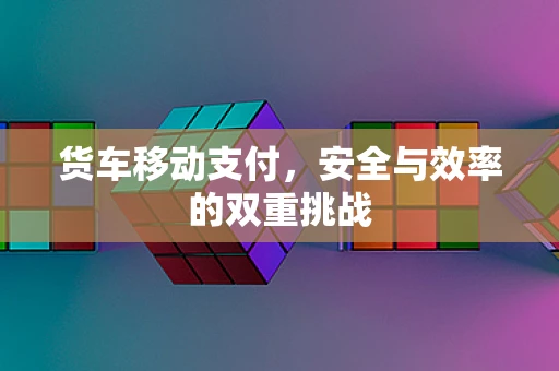 货车移动支付，安全与效率的双重挑战