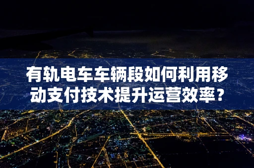 有轨电车车辆段如何利用移动支付技术提升运营效率？