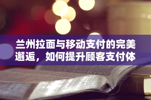 兰州拉面与移动支付的完美邂逅，如何提升顾客支付体验？