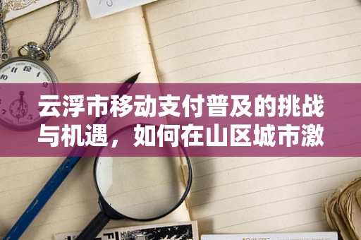 云浮市移动支付普及的挑战与机遇，如何在山区城市激发数字支付新活力？