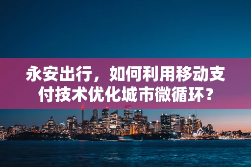 永安出行，如何利用移动支付技术优化城市微循环？