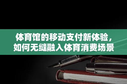 体育馆的移动支付新体验，如何无缝融入体育消费场景？